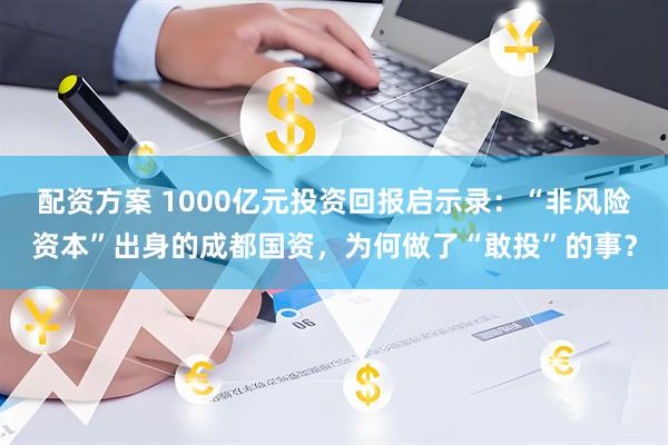 配资方案 1000亿元投资回报启示录：“非风险资本”出身的成都国资，为何做了“敢投”的事？