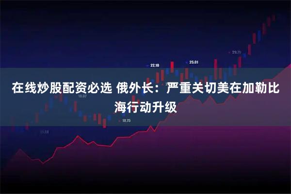 在线炒股配资必选 俄外长：严重关切美在加勒比海行动升级