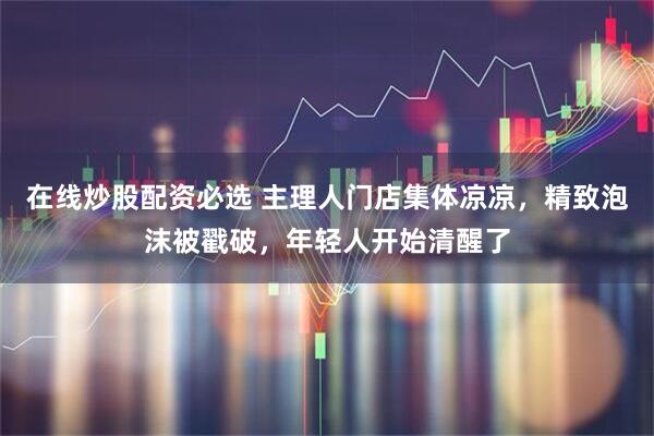 在线炒股配资必选 主理人门店集体凉凉，精致泡沫被戳破，年轻人开始清醒了
