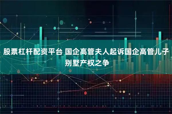 股票杠杆配资平台 国企高管夫人起诉国企高管儿子 别墅产权之争