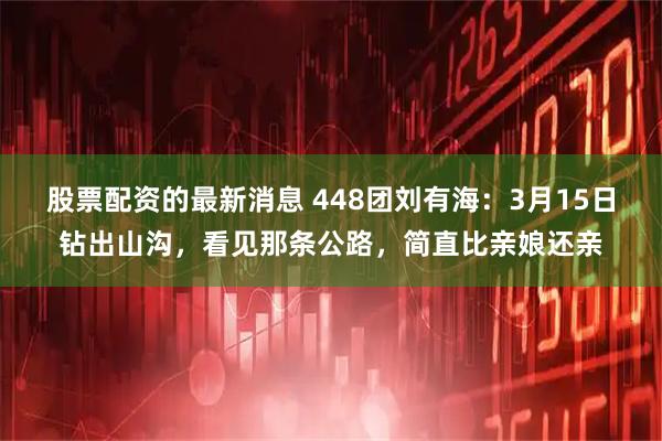 股票配资的最新消息 448团刘有海：3月15日钻出山沟，看见那条公路，简直比亲娘还亲