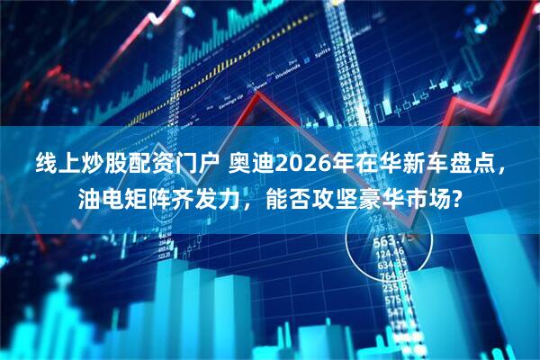 线上炒股配资门户 奥迪2026年在华新车盘点，油电矩阵齐发力，能否攻坚豪华市场?