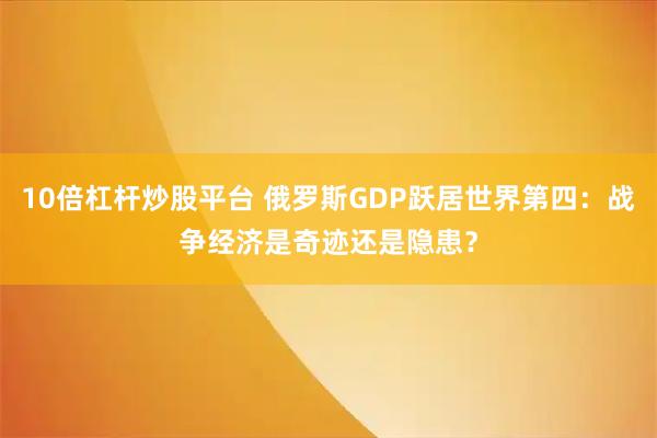 10倍杠杆炒股平台 俄罗斯GDP跃居世界第四：战争经济是奇迹还是隐患？