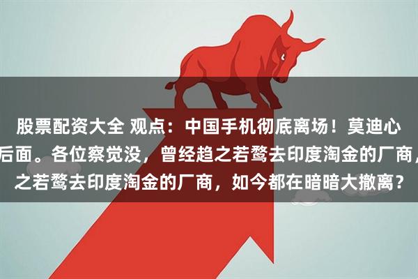 股票配资大全 观点：中国手机彻底离场！莫迪心凉大半，更棘手的还在后面。各位察觉没，曾经趋之若鹜去印度淘金的厂商，如今都在暗暗大撤离？