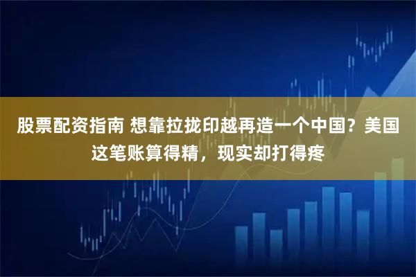 股票配资指南 想靠拉拢印越再造一个中国？美国这笔账算得精，现实却打得疼