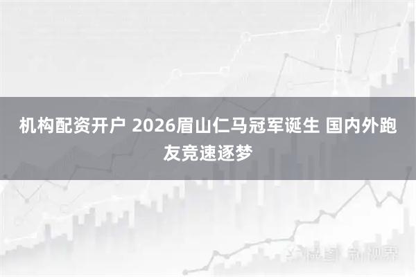机构配资开户 2026眉山仁马冠军诞生 国内外跑友竞速逐梦