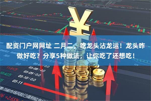 配资门户网网址 二月二，吃龙头沾龙运！龙头咋做好吃？分享5种做法，让你吃了还想吃！