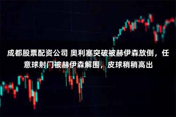 成都股票配资公司 奥利塞突破被赫伊森放倒，任意球射门被赫伊森解围，皮球稍稍高出