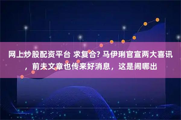 网上炒股配资平台 求复合? 马伊琍官宣两大喜讯,前夫文章也传来好消息,这是闹哪出