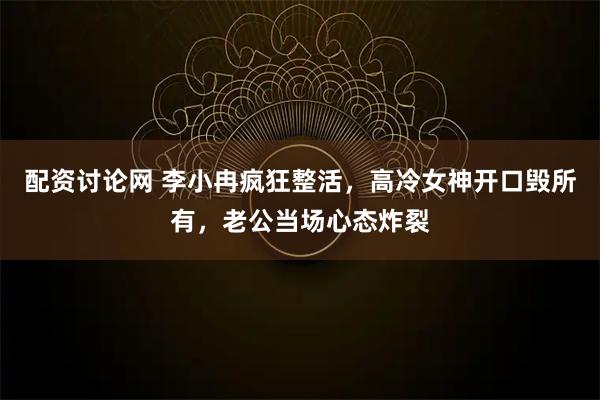 配资讨论网 李小冉疯狂整活，高冷女神开口毁所有，老公当场心态炸裂