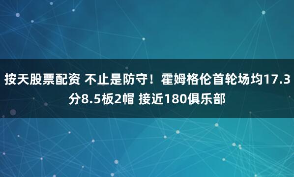 按天股票配资 不止是防守！霍姆格伦首轮场均17.3分8.5板2帽 接近180俱乐部