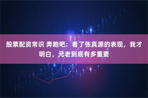 股票配资常识 奔跑吧：看了张真源的表现，我才明白，元老到底有多重要