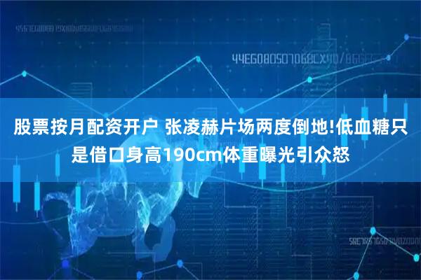 股票按月配资开户 张凌赫片场两度倒地!低血糖只是借口身高190cm体重曝光引众怒