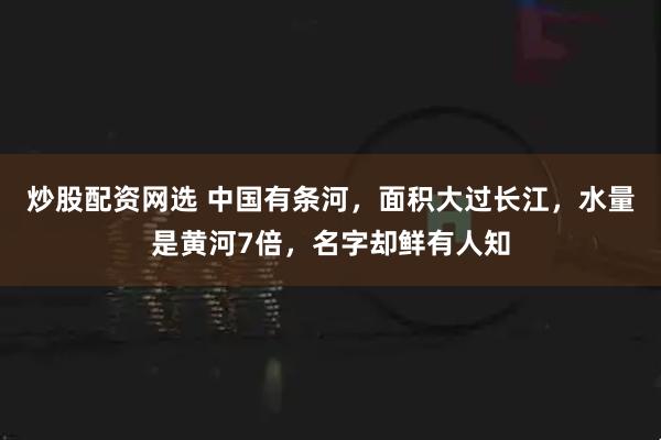 炒股配资网选 中国有条河，面积大过长江，水量是黄河7倍，名字却鲜有人知