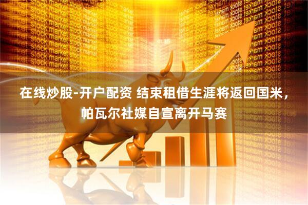 在线炒股-开户配资 结束租借生涯将返回国米,帕瓦尔社媒自宣离开马赛