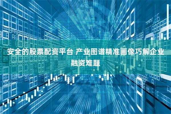 安全的股票配资平台 产业图谱精准画像巧解企业融资难题